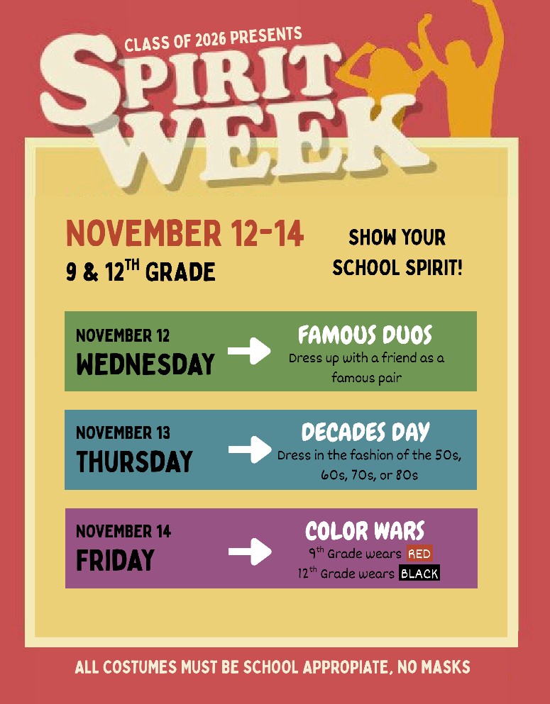 Class of 2026 Presents: Spirit Week. November 12-14. 9 & 12 Grade. November 12-Famous Duos - Dress up with a friend as a famous pair. November 13 - Decades day - Dress in the fashions of 50's, 60's, 70's, or 80's. November 14 - Color Wars-9th wear Red and 12th wear Black.