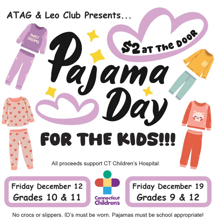 PJs for the Kids Picture of pajamas with the words: ATAG and LEO Club Presents: Pajama Day for the Kids. All proceeds support CT Children Hospital. Friday December 12 for Grades 10 and 11. Friday December 19 for Grades 9 and 12. No crocs or slippers. ID's must be worn. Pajamas must be school appropriate.