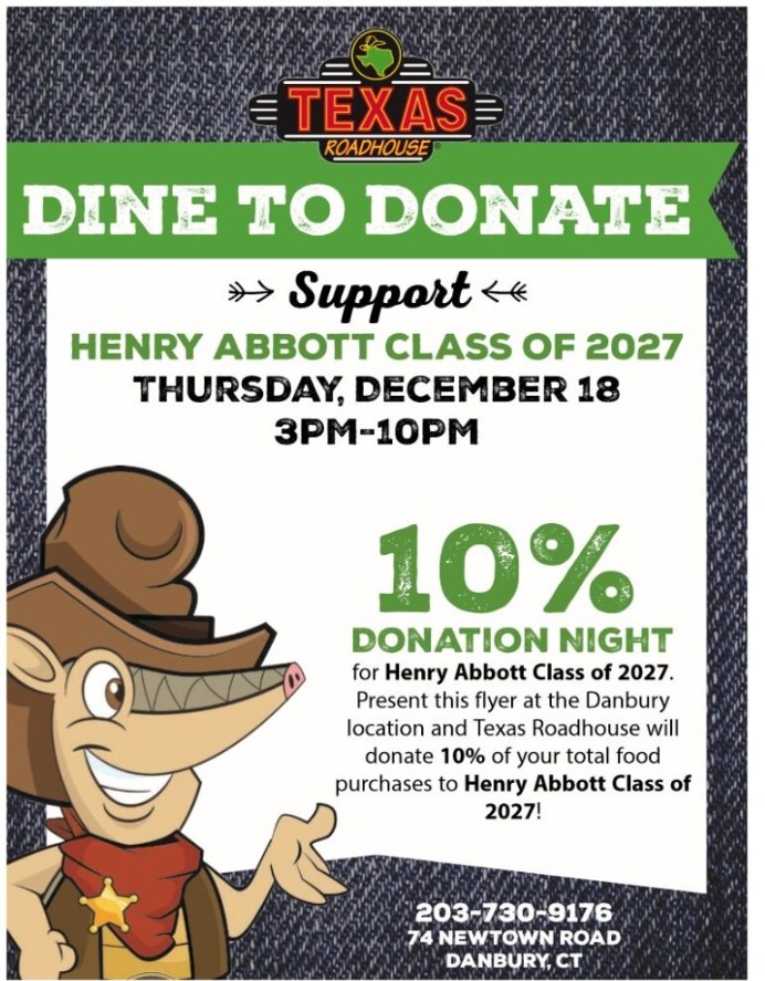 Poster that says: Texas Roadhouse. Dine to Donate. Support Henry Abbott Class of 2027. Thursday, December 18 3pm to 10pm. 10% Donation Night for Henry Abbott Class of 2027. Present this flyer at the Danbury location and Texas Roadhouse will donate 10% of your total food purchases to Henry Abbott Class of 2027. 203-730-9176. 74 Newtown Road, Danbury, CT.